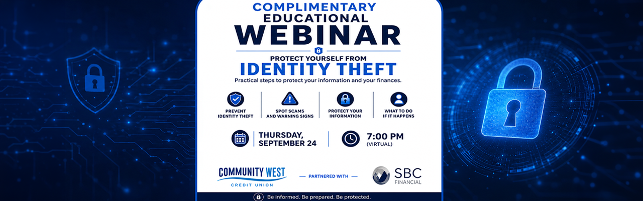 SBC Identity Theft September Webinar - Community West Credit Union Community West Credit Union complimentary educational webinar on protecting yourself from identity theft, Thursday, September 24 at 7:00 PM virtually. Learn how to prevent identity theft, spot scams and warning signs, protect your information, and what to do if identity theft happens. Presented in partnership with SBC Financial.