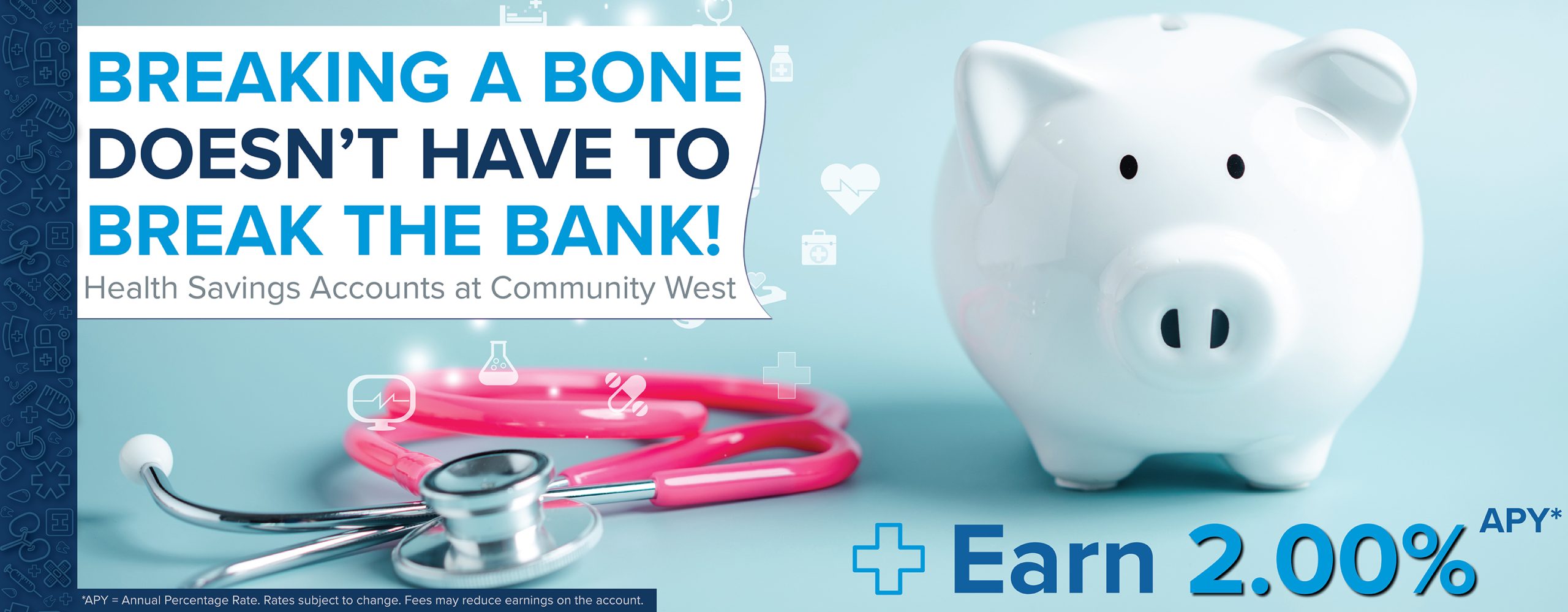 Image Description: White piggy bank with hot pink stethoscope to the left on a light blue background. Text Description: Breaking a bone doesn't have to break the bank! Health Savings Accounts at Community West. Earn 2.00% APY*