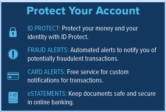 Protect Your Account. ID Protect: Protect your money and your identity with ID Protect. Fraud Alerts: Automated alerts to notify you of potentially fraudulent transactions. Card Alerts: Free service for custom notifications for transactions. eStatements: Keep documents safe and secure in online banking.